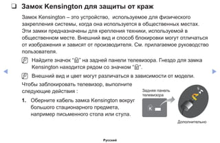 ◀ ▶
❑❑ Замок Kensington для защиты от краж
Замок Kensington – это устройство, используемое для физического
закрепления системы, когда она используется в общественных местах.
Эти замки предназначены для крепления техники, используемой в
общественном месте. Внешний вид и способ блокировки могут отличаться
от изображения и зависят от производителя. См. прилагаемое руководство
пользователя.
NN Найдите значок “K” на задней панели телевизора. Гнездо для замка
Kensington находится рядом со значком “K”.
NN Внешний вид и цвет могут различаться в зависимости от модели.
Чтобы заблокировать телевизор, выполните
следующие действия :
1.	 Оберните кабель замка Kensington вокруг
большого стационарного предмета,
например письменного стола или стула.
Задняя панель
телевизора
Дополнительно
Русский
 