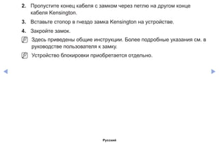 ◀ ▶
2.	 Пропустите конец кабеля с замком через петлю на другом конце
кабеля Kensington.
3.	 Вставьте стопор в гнездо замка Kensington на устройстве.
4.	 Закройте замок.
NN Здесь приведены общие инструкции. Более подробные указания см. в
руководстве пользователя к замку.
NN Устройство блокировки приобретается отдельно.
Русский
 