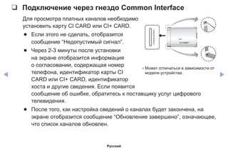 ◀ ▶
❑❑ Подключение через гнездо Common Interface
Для просмотра платных каналов необходимо
установить карту CI CARD или CI+ CARD.
●● Если этого не сделать, отобразится
сообщение “Недопустимый сигнал”.
●● Через 2-3 минуты после установки
на экране отобразится информация
о согласовании, содержащая номер
телефона, идентификатор карты CI
CARD или CI+ CARD, идентификатор
хоста и другие сведения. Если появится
сообщение об ошибке, обратитесь к поставщику услуг цифрового
телевидения.
●● После того, как настройка сведений о каналах будет закончена, на
экране отобразится сообщение “Обновление завершено”, означающее,
что список каналов обновлен.
* Может отличаться в зависимости от
модели устройства.
Русский
 