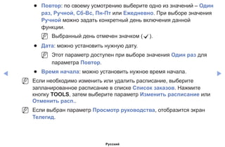 ◀ ▶
●● Повтор: по своему усмотрению выберите одно из значений – Один
раз, Ручной, Сб-Вс, Пн-Пт или Ежедневно. При выборе значения
Ручной можно задать конкретный день включения данной
функции.
NN Выбранный день отмечен значком (c).
●● Дата: можно установить нужную дату.
NN Этот параметр доступен при выборе значения Один раз для
параметра Повтор.
●● Время начала: можно установить нужное время начала.
NN Если необходимо изменить или удалить расписание, выберите
запланированное расписание в списке Список заказов. Нажмите
кнопку TOOLS, затем выберите параметр Изменить расписание или
Отменить расп..
NN Если выбран параметр Просмотр руководства, отобразится экран
Телегид.
Русский
 