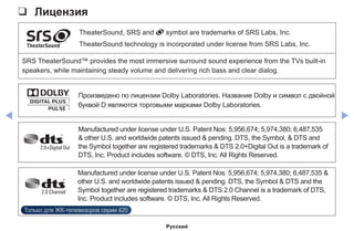 ◀ ▶
❑❑ Лицензия
TheaterSound, SRS and symbol are trademarks of SRS Labs, Inc.
TheaterSound technology is incorporated under license from SRS Labs, Inc.
SRS TheaterSound™ provides the most immersive surround sound experience from the TVs built-in
speakers, while maintaining steady volume and delivering rich bass and clear dialog.
Произведено по лицензии Dolby Laboratories. Название Dolby и символ с двойной
буквой D являются торговыми марками Dolby Laboratories.
Manufactured under license under U.S. Patent Nos: 5,956,674; 5,974,380; 6,487,535
 other U.S. and worldwide patents issued  pending. DTS, the Symbol,  DTS and
the Symbol together are registered trademarks  DTS 2.0+Digital Out is a trademark of
DTS, Inc. Product includes software. © DTS, Inc. All Rights Reserved.
Manufactured under license under U.S. Patent Nos: 5,956,674; 5,974,380; 6,487,535 
other U.S. and worldwide patents issued  pending. DTS, the Symbol  DTS and the
Symbol together are registered trademarks  DTS 2.0 Channel is a trademark of DTS,
Inc. Product includes software. © DTS, Inc. All Rights Reserved.
Только для ЖК-телевизоров серии 420
Русский
 