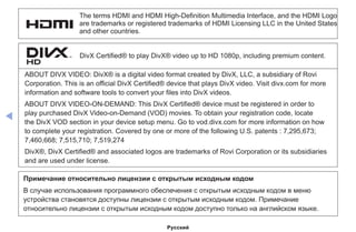 ◀
The terms HDMI and HDMI High-Definition Multimedia Interface, and the HDMI Logo
are trademarks or registered trademarks of HDMI Licensing LLC in the United States
and other countries.
DivX Certified® to play DivX® video up to HD 1080p, including premium content.
ABOUT DIVX VIDEO: DivX® is a digital video format created by DivX, LLC, a subsidiary of Rovi
Corporation. This is an official DivX Certified® device that plays DivX video. Visit divx.com for more
information and software tools to convert your files into DivX videos.
ABOUT DIVX VIDEO-ON-DEMAND: This DivX Certified® device must be registered in order to
play purchased DivX Video-on-Demand (VOD) movies. To obtain your registration code, locate
the DivX VOD section in your device setup menu. Go to vod.divx.com for more information on how
to complete your registration. Covered by one or more of the following U.S. patents : 7,295,673;
7,460,668; 7,515,710; 7,519,274
DivX®, DivX Certified® and associated logos are trademarks of Rovi Corporation or its subsidiaries
and are used under license.
Примечание относительно лицензии с открытым исходным кодом
В случае использования программного обеспечения с открытым исходным кодом в меню
устройства становятся доступны лицензии с открытым исходным кодом. Примечание
относительно лицензии с открытым исходным кодом доступно только на английском языке.
Русский
 