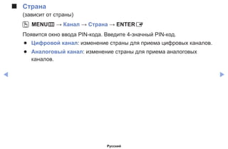◀ ▶
■■ Страна
(зависит от страны)
OO MENUm → Канал → Страна → ENTERE
Появится окно ввода PIN-кода. Введите 4-значный PIN-код.
●● Цифровой канал: изменение страны для приема цифровых каналов.
●● Аналоговый канал: изменение страны для приема аналоговых
каналов.
Русский
 