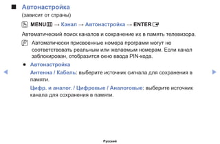 ◀ ▶
■■ Автонастройка
(зависит от страны)
OO MENUm → Канал → Автонастройка → ENTERE
Автоматический поиск каналов и сохранение их в память телевизора.
NN Автоматически присвоенные номера программ могут не
соответствовать реальным или желаемым номерам. Если канал
заблокирован, отобразится окно ввода PIN-кода.
●● Автонастройка
Антенна / Кабель: выберите источник сигнала для сохранения в
памяти.
Цифр. и аналог. / Цифровые / Аналоговые: выберите источник
канала для сохранения в памяти.
Русский
 