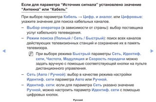 ◀ ▶
Если для параметра “Источник сигнала” установлено значение
“Антенна” или “Кабель”
При выборе параметра Кабель → Цифр. и аналог. или Цифровые:
укажите значение для поиска кабельных каналов.
–– Выбор оператора (в зависимости от страны): выбор поставщика
услуг кабельного телевидения.
–– Режим поиска (Полный / Сеть / Быстрый): поиск всех каналов
действующих телевизионных станций и сохранение их в память
телевизора.
NN При выборе режима Быстрый параметры Сеть, Идентиф.
cети, Частота, Модуляция и Скорость передачи можно
задать вручную с помощью соответствующей кнопки на пульте
дистанционного управления.
–– Сеть (Авто / Ручной): выбор в качестве режима настройки
Идентиф. cети параметра Авто или Ручной.
–– Идентиф. сети: если для параметра Сеть указано значение
Ручной, можно настроить параметр Идентиф. сети с помощью
цифровых кнопок.
Русский
 