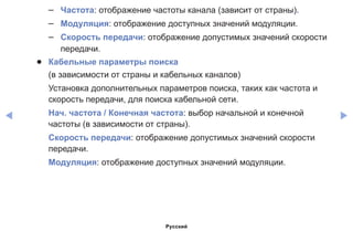 ◀ ▶
–– Частота: отображение частоты канала (зависит от страны).
–– Модуляция: отображение доступных значений модуляции.
–– Скорость передачи: отображение допустимых значений скорости
передачи.
●● Кабельные параметры поиска
(в зависимости от страны и кабельных каналов)
Установка дополнительных параметров поиска, таких как частота и
скорость передачи, для поиска кабельной сети.
Нач. частота / Конечная частота: выбор начальной и конечной
частоты (в зависимости от страны).
Скорость передачи: отображение допустимых значений скорости
передачи.
Модуляция: отображение доступных значений модуляции.
Русский
 