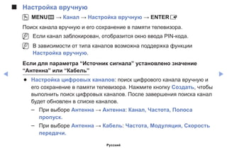 ◀ ▶
■■ Настройка вручную
OO MENUm → Канал → Настройка вручную → ENTERE
Поиск канала вручную и его сохранение в памяти телевизора.
NN Если канал заблокирован, отобразится окно ввода PIN-кода.
NN В зависимости от типа каналов возможна поддержка функции
Настройка вручную.
Если для параметра “Источник сигнала” установлено значение
“Антенна” или “Кабель”
●● Настройка цифровых каналов: поиск цифрового канала вручную и
его сохранение в памяти телевизора. Нажмите кнопку Создать, чтобы
выполнить поиск цифровых каналов. После завершения поиска канал
будет обновлен в списке каналов.
–– При выборе Антенна → Антенна: Канал, Частота, Полоса
пропуск.
–– При выборе Антенна → Кабель: Частота, Модуляция, Скорость
передачи.
Русский
 