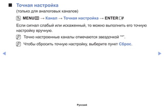 ◀ ▶
■■ Точная настройка
(только для аналоговых каналов)
OO MENUm → Канал → Точная настройка → ENTERE
Если сигнал слабый или искаженный, то можно выполнить его точную
настройку вручную.
NN Точно настроенные каналы отмечаются звездочкой “*”.
NN Чтобы сбросить точную настройку, выберите пункт Сброс.
Русский
 