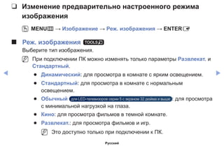 ◀ ▶
❑❑ Изменение предварительно настроенного режима
изображения
OO MENUm → Изображение → Реж. изображения → ENTERE
■■ Реж. изображения t
Выберите тип изображения.
NN При подключении ПК можно изменять только параметры Развлекат. и
Стандартный.
●● Динамический: для просмотра в комнате с ярким освещением.
●● Стандартный: для просмотра в комнате с нормальным
освещением.
●● Обычный для LED-телевизоров серии 5 с экраном 32 дюйма и выше : для просмотра
с минимальной нагрузкой на глаза.
●● Кино: для просмотра фильмов в темной комнате.
●● Развлекат.: для просмотра фильмов и игр.
NN Это доступно только при подключении к ПК.
Русский
 