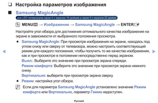 ◀ ▶
❑❑ Настройка параметров изображения
■■ Samsung MagicAngle
для LED-телевизоров серии 4 с экраном 19 дюймов и серии 5 с экраном 22 дюйма
OO MENUm → Изображение → Samsung MagicAngle → ENTERE
Настройте угол обзора для достижения оптимального качества изображения на
экране в зависимости от выбранного положения просмотра.
●● Samsung MagicAngle: При просмотре изображения на экране, находясь под
углом снизу или сверху от телевизора, можно настроить соответствующий
режим для каждого положения, чтобы получить то же качество изображения,
как и при просмотре в положении непосредственно перед экраном.
Выкл.: Выберите это значение при просмотре экрана спереди.
Режим комфорта: Выберите это значение при просмотре экрана немного
снизу.
Вертикально: выберите при просмотре экрана сверху.
●● Режим: настройка угол обзора.
NN Если для параметра Samsung MagicAngle установлено значение Режим
комфорта или Вертикально, параметр Гамма недоступен.
Русский
 