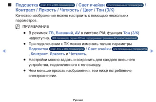 ◀ ▶
■■ Подсветка для LED- и ЖК-телевизоров / Свет ячейки для плазменных телевизоров /
Контраст / Яркость / Четкость / Цвет / Тон (З/К)
Качество изображения можно настроить с помощью нескольких
параметров.
NN ПРИМЕЧАНИЕ
●● В режимах ТВ, Внешний, AV в системе PAL функция Тон (З/К)
недоступна. ЖК-телевизор серии 420 не поддерживает режимы AV и компонентный
●● При подключении к ПК можно изменять только параметры
Подсветка для LED- и ЖК-телевизоров / Свет ячейки для плазменных телевизоров
, Контраст, Яркость и Четкость.
●● Настройки можно задать и сохранить для каждого внешнего
устройства, подключенного к телевизору.
●● Чем меньше яркость изображения, тем ниже потребление
электроэнергии.
Русский
 