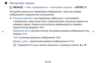 ◀ ▶
■■ Настройка экрана
OO MENUm → Реж. изображения → Настройка экрана → ENTERE
Настройка различных параметров изображения, таких как размер
изображения и форматное соотношение.
●● Размер картинки: для приемника кабельного / спутникового
телевидения также может быть предусмотрено несколько вариантов
размера экрана. Однако настоятельно рекомендуется отдавать
предпочтение формату 16:9.
Широкий aвто: автоматическая настройка размера изображения под
формат 16:9.
16:9: установка формата изображения 16:9.
Широк. увел.: увеличение размера изображения от 4:3.
NN Параметр Позиция можно настроить с помощью кнопок ▲ и ▼.
Русский
 