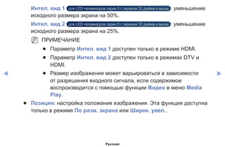 ◀ ▶
Интел. вид 1 для LED-телевизоров серии 5 с экраном 32 дюйма и выше : уменьшение
исходного размера экрана на 50%.
Интел. вид 2 для LED-телевизоров серии 5 с экраном 32 дюйма и выше : уменьшение
исходного размера экрана на 25%.
NN ПРИМЕЧАНИЕ
●● Параметр Интел. вид 1 доступен только в режиме HDMI.
●● Параметр Интел. вид 2 доступен только в режимах DTV и
HDMI.
●● Размер изображения может варьироваться в зависимости
от разрешения входного сигнала, если содержимое
воспроизводится с помощью функции Видео в меню Media
Play.
●● Позиция: настройка положения изображения. Эта функция доступна
только в режиме По разм. экрана или Широк. увел..
Русский
 