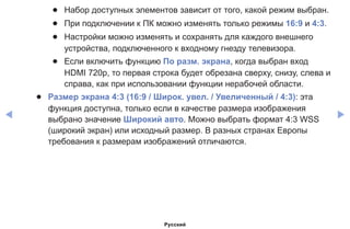 ◀ ▶
●● Набор доступных элементов зависит от того, какой режим выбран.
●● При подключении к ПК можно изменять только режимы 16:9 и 4:3.
●● Настройки можно изменять и сохранять для каждого внешнего
устройства, подключенного к входному гнезду телевизора.
●● Если включить функцию По разм. экрана, когда выбран вход
HDMI 720p, то первая строка будет обрезана сверху, снизу, слева и
справа, как при использовании функции нерабочей области.
●● Размер экрана 4:3 (16:9 / Широк. увел. / Увеличенный / 4:3): эта
функция доступна, только если в качестве размера изображения
выбрано значение Широкий aвто. Можно выбрать формат 4:3 WSS
(широкий экран) или исходный размер. В разных странах Европы
требования к размерам изображений отличаются.
Русский
 