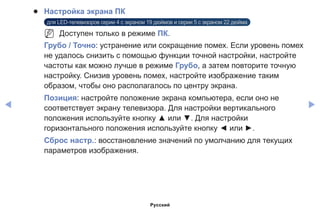 ◀ ▶
●● Настройка экрана ПК
для LED-телевизоров серии 4 с экраном 19 дюймов и серии 5 с экраном 22 дюйма
NN Доступен только в режиме ПК.
Грубо / Точно: устранение или сокращение помех. Если уровень помех
не удалось снизить с помощью функции точной настройки, настройте
частоты как можно лучше в режиме Грубо, а затем повторите точную
настройку. Снизив уровень помех, настройте изображение таким
образом, чтобы оно располагалось по центру экрана.
Позиция: настройте положение экрана компьютера, если оно не
соответствует экрану телевизора. Для настройки вертикального
положения используйте кнопку ▲ или ▼. Для настройки
горизонтального положения используйте кнопку ◄ или ►.
Сброс настр.: восстановление значений по умолчанию для текущих
параметров изображения.
Русский
 