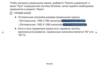 ◀ ▶
Чтобы настроить разрешение экрана, выберите “Панель управления” в
меню “Пуск” операционной системы Windows, затем задайте необходимое
разрешение в разделе “Экран”.
NN ПРИМЕЧАНИЕ
●● Оптимальная настройка размера (разрешение экрана)
- [Оптимальное: 1366 X 768 пикселов] для LED-телевизоров серии 4
- [Оптимальное: 1920 X 1080 пикселов] для LED-телевизоров серии 5
●● Если в окне параметров экрана есть параметр частоты
вертикальной развертки, правильным значением является “60” или
“60 Гц”.
Русский
 