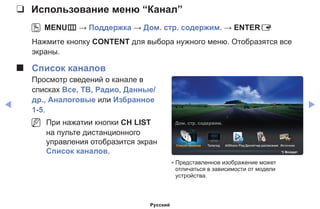 ◀ ▶
❑❑ Использование меню “Канал”
OO MENUm → Поддержка → Дом. стр. содержим. → ENTERE
Нажмите кнопку CONTENT для выбора нужного меню. Отобразятся все
экраны.
■■ Список каналов
Просмотр сведений о канале в
списках Все, ТВ, Радио, Данные/
др., Аналоговые или Избранное
1-5.
NN При нажатии кнопки CH LIST
на пульте дистанционного
управления отобразится экран
Список каналов.
Список каналов Телегид AllShare PlayДиспетчер расписания Источник
Дом. стр. содержим.
R Возврат
* Представленное изображение может
отличаться в зависимости от модели
устройства.
Русский
 