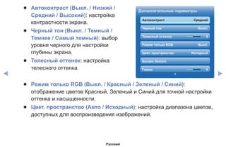 ◀ ▶
●● Автоконтраст (Выкл. / Низкий /
Средний / Высокий): настройка
контрастности экрана.
●● Черный тон (Выкл. / Темный /
Темнее / Самый темный): выбор
уровня черного для настройки
глубины экрана.
●● Телесный оттенок: настройка
телесного оттенка.
Дополнительные параметры
Автоконтраст Средний
Черный тон Выкл.
Телесный оттенок 0
Режим только RGB Выкл.
Цвет. пространство Исходный
Баланс белого
Гамма 0
●● Режим только RGB (Выкл. / Красный / Зеленый / Синий):
отображение цветов Красный, Зеленый и Синий для точной настройки
оттенка и насыщенности.
●● Цвет. пространство (Авто / Исходный): настройка диапазона цветов,
доступных для воспроизведения изображений.
Русский
 