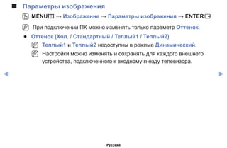 ◀ ▶
■■ Параметры изображения
OO MENUm → Изображение → Параметры изображения → ENTERE
NN При подключении ПК можно изменять только параметр Оттенок.
●● Оттенок (Хол. / Стандартный / Теплый1 / Теплый2)
NN Теплый1 и Теплый2 недоступны в режиме Динамический.
NN Настройки можно изменять и сохранять для каждого внешнего
устройства, подключенного к входному гнезду телевизора.
Русский
 