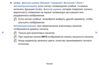 ◀ ▶
●● Цифр. фильтр шумов (Низкий / Средний / Высокий / Авто /
Автовизуализация): если сигнал телевещания слабый, то можно
включить функцию Цифр. фильтр шумов, которая позволяет снизить
вероятность появления на экране телевизора застывшего или
раздвоенного изображения.
NN Если сигнал слабый, попробуйте выбрать другой параметр, чтобы
улучшить изображение.
Автовизуализация: при переключении аналоговых каналов
отображается уровень сигнала.
NN Только для аналоговых каналов.
NN При нажатии кнопки INFO отображается панель мощности сигнала.
NN Когда индикатор зеленого цвета, качество принимаемого сигнала
отличное.
Русский
 