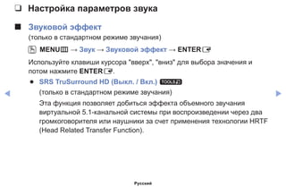 ◀ ▶
❑❑ Настройка параметров звука
■■ Звуковой эффект
(только в стандартном режиме звучания)
OO MENUm → Звук → Звуковой эффект → ENTERE
Используйте клавиши курсора вверх, вниз для выбора значения и
потом нажмите ENTERE.
●● SRS TruSurround HD (Выкл. / Вкл.) t
(только в стандартном режиме звучания)
Эта функция позволяет добиться эффекта объемного звучания
виртуальной 5.1-канальной системы при воспроизведении через два
громкоговорителя или наушники за счет применения технологии HRTF
(Head Related Transfer Function).
Русский
 