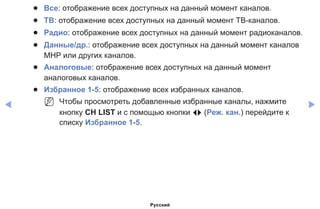 ◀ ▶
●● Все: отображение всех доступных на данный момент каналов.
●● ТВ: отображение всех доступных на данный момент ТВ-каналов.
●● Радио: отображение всех доступных на данный момент радиоканалов.
●● Данные/др.: отображение всех доступных на данный момент каналов
MHP или других каналов.
●● Аналоговые: отображение всех доступных на данный момент
аналоговых каналов.
●● Избранное 1-5: отображение всех избранных каналов.
NN Чтобы просмотреть добавленные избранные каналы, нажмите
кнопку CH LIST и с помощью кнопки L (Реж. кан.) перейдите к
списку Избранное 1-5.
Русский
 