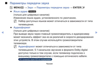 ◀ ▶
■■ Параметры передачи звука
OO MENUm → Звук → Параметры передачи звука → ENTERE
●● Язык аудио t
(только для цифровых каналов)
Изменение языка аудио, установленного по умолчанию.
NN Набор доступных языков может отличаться в зависимости от типа
телевещания.
●● Аудиоформат
(только для цифровых каналов)
При выводе звука через главный громкоговоритель и аудиоресивер
может возникать эффект эха из-за различий в скорости декодирования
этих устройств. В этом случае используйте громкоговорители
телевизора.
NN Аудиоформат может отличаться в зависимости от типа
телевещания. 5.1-канальное звучание в формате Dolby digital
доступно только в том случае, если телевизор подключен к
внешнему громкоговорителю с помощью оптического кабеля.
ЖК-телевизор серии 420 не поддерживает
Русский
 