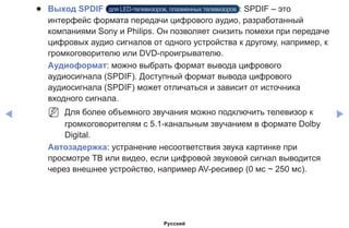 ◀ ▶
●● Выход SPDIF для LED-телевизоров, плазменных телевизоров : SPDIF – это
интерфейс формата передачи цифрового аудио, разработанный
компаниями Sony и Philips. Он позволяет снизить помехи при передаче
цифровых аудио сигналов от одного устройства к другому, например, к
громкоговорителю или DVD-проигрывателю.
Аудиоформат: можно выбрать формат вывода цифрового
аудиосигнала (SPDIF). Доступный формат вывода цифрового
аудиосигнала (SPDIF) может отличаться и зависит от источника
входного сигнала.
NN Для более объемного звучания можно подключить телевизор к
громкоговорителям с 5.1-канальным звучанием в формате Dolby
Digital.
Автозадержка: устранение несоответствия звука картинке при
просмотре ТВ или видео, если цифровой звуковой сигнал выводится
через внешнее устройство, например AV-ресивер (0 мс ~ 250 мс).
Русский
 