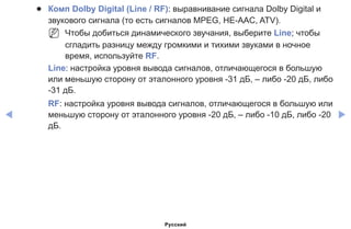 ◀ ▶
●● Комп Dolby Digital (Line / RF): выравнивание сигнала Dolby Digital и
звукового сигнала (то есть сигналов MPEG, HE-AAC, ATV).
NN Чтобы добиться динамического звучания, выберите Line; чтобы
сгладить разницу между громкими и тихими звуками в ночное
время, используйте RF.
Line: настройка уровня вывода сигналов, отличающегося в большую
или меньшую сторону от эталонного уровня -31 дБ, – либо -20 дБ, либо
-31 дБ.
RF: настройка уровня вывода сигналов, отличающегося в большую или
меньшую сторону от эталонного уровня -20 дБ, – либо -10 дБ, либо -20
дБ.
Русский
 