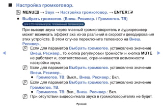 ◀ ▶
■■ Настройка громкоговор.
OO MENUm → Звук → Настройка громкоговор. → ENTERE
●● Выбрать громкогов. (Внеш. Ресивер. / Громкогов. ТВ)
для LED-телевизоров, плазменных телевизоров
При выводе звука через главный громкоговоритель и аудиоресивер
может возникать эффект эха из-за различий в скорости декодирования
этих устройств. В этом случае переключите телевизор на Внеш.
Ресивер..
NN Если для параметра Выбрать громкогов. установлено значение
Внеш. Ресивер., то кнопка регулировки громкости и кнопка MUTE
не работают и, соответственно, ограничиваются возможности
настройки звука.
NN Если для параметра Выбрать громкогов. установлено значение
Внеш. Ресивер..
●● Громкогов. ТВ: Выкл., Внеш. Ресивер.: Вкл.
NN Если для параметра Выбрать громкогов. установлено значение
Громкогов. ТВ.
●● Громкогов. ТВ: Вкл., Внеш. Ресивер.: Вкл.
NN При отсутствии видеосигнала звука в громкоговорителях не будет.
Русский
 