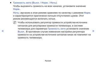 ◀ ▶
●● Громкость авто (Выкл. / Норм. / Ночь)
Чтобы выровнять громкость на всех каналах, установите значение
Норм..
Ночь: звучание в этом режиме сравнимо по качеству с режимом Норм.
и характеризуется практически полным отсутствием шумов. Этот
режим рекомендуется включать ночью.
NN Чтобы использовать регулятор громкости устройства-источника
сигналов для регулировки громкости телевизора, в системе
телевизора для параметра Громкость авто установите значение
Выкл.. В противном случае изменения настройки регулятора
громкости на устройстве-источнике сигналов никак не повлияют на
громкость телевизора.
Русский
 