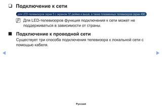 ◀ ▶
❑❑ Подключение к сети
для LED-телевизоров серии 5 с экраном 32 дюйма и выше, а также плазменных телевизоров серии 490
NN Для LED-телевизоров функция подключения к сети может не
поддерживаться в зависимости от страны.
■■ Подключение к проводной сети
Существует три способа подключения телевизора к локальной сети с
помощью кабеля.
Русский
 