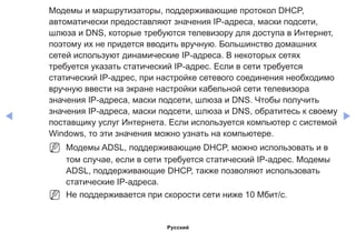 ◀ ▶
Модемы и маршрутизаторы, поддерживающие протокол DHCP,
автоматически предоставляют значения IP-адреса, маски подсети,
шлюза и DNS, которые требуются телевизору для доступа в Интернет,
поэтому их не придется вводить вручную. Большинство домашних
сетей используют динамические IP-адреса. В некоторых сетях
требуется указать статический IP-адрес. Если в сети требуется
статический IP-адрес, при настройке сетевого соединения необходимо
вручную ввести на экране настройки кабельной сети телевизора
значения IP-адреса, маски подсети, шлюза и DNS. Чтобы получить
значения IP-адреса, маски подсети, шлюза и DNS, обратитесь к своему
поставщику услуг Интернета. Если используется компьютер с системой
Windows, то эти значения можно узнать на компьютере.
NN Модемы ADSL, поддерживающие DHCP, можно использовать и в
том случае, если в сети требуется статический IP-адрес. Модемы
ADSL, поддерживающие DHCP, также позволяют использовать
статические IP-адреса.
NN Не поддерживается при скорости сети ниже 10 Мбит/с.
Русский
 