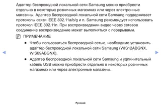 ◀ ▶
Адаптер беспроводной локальной сети Samsung можно приобрести
отдельно в некоторых розничных магазинах или через электронные
магазины. Адаптер беспроводной локальной сети Samsung поддерживает
протоколы связи IEEE 802.11a/b/g и n. Samsung рекомендует использовать
протокол IEEE 802.11n. При воспроизведении видео через сетевое
соединение воспроизведение может выполняться с перерывами.
NN ПРИМЕЧАНИЕ
●● Чтобы пользоваться беспроводной сетью, необходимо установить
адаптер беспроводной локальной сети Samsung (WIS12ABGNX,
WIS09ABGNX).
●● Адаптер беспроводной локальной сети Samsung и удлинительный
кабель USB можно приобрести отдельно в некоторых розничных
магазинах или через электронные магазины.
Русский
 