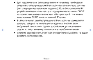 ◀ ▶
●● Для подключения к беспроводной сети телевизор необходимо
соединить с беспроводным IP-устройством совместного доступа
(т.е. с маршрутизатором или модемом). Если беспроводное IP-
устройство совместного доступа поддерживает протокол DHCP,
то для подсоединения телевизора к беспроводной сети можно
использовать DHCP или статический IP-адрес.
●● Выберите канал для беспроводного IP-устройства совместного
доступа, который не используется в данный момент. Если
выбранный канал занят другим устройством, установленным
рядом, то могут возникнуть помехи или перебои со связью.
●● Система безопасности, отличная от перечисленных ниже, не будет
работать на телевизоре.
Русский
 