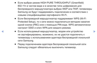 ◀ ▶
●● Если выбран режим HIGH PURE THROUGHPUT (Greenfield)
802.11n в чистом виде и в качестве типа шифрования для
беспроводного маршрутизатора выбран WEP или TKIP, телевизоры
Samsung не будут поддерживать подключение в соответствии с
новыми спецификациями сертификата Wi-Fi.
●● Если беспроводной маршрутизатор поддерживает WPS (Wi-Fi
Protected Setup), то к сети можно подключиться методом нажатия
одной кнопки (PBC) или с помощью PIN-кода. WPS автоматически
настроит SSID и ключ WPA для каждого режима.
●● Если используемый маршрутизатор, модем или устройство
не сертифицированы, возможно, их не удастся подключить к
телевизору с использованием адаптера беспроводной локальной
сети Samsung.
●● Перед подключением адаптера беспроводной локальной сети
Samsung следует обязательно выключить телевизор.
Русский
 