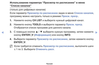 ◀ ▶
Использование параметра “Просмотр по расписанию” в меню
“Список каналов”
(только для цифровых каналов)
Если параметр Просмотр по расписанию задан в меню Список каналов,
программу можно настроить только в режиме Просм. прогр..
1.	 Нажмите кнопку CH LIST и выберите нужный цифровой канал.
2.	 Нажмите кнопку TOOLS и выберите параметр Просм. прогр.
Отобразится список программ для данного канала.
3.	 С помощью кнопок ▲ / ▼ выберите нужную программу, затем нажмите
кнопку ENTERE (Информация) или кнопку INFO.
4.	 Выберите параметр Просмотр по расписанию, затем нажмите кнопку
ENTERE.
NN Если требуется отменить Просмотр по расписанию, выполните шаги
с 1 по 3. Выберите Отменить расп.
Русский
 