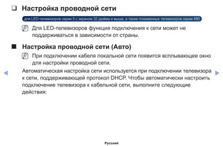 ◀ ▶
❑❑ Настройка проводной сети
для LED-телевизоров серии 5 с экраном 32 дюйма и выше, а также плазменных телевизоров серии 490
NN Для LED-телевизоров функция подключения к сети может не
поддерживаться в зависимости от страны.
■■ Настройка проводной сети (Авто)
NN При подключении кабеля локальной сети появится всплывающее окно
для настройки проводной сети.
Автоматическая настройка сети используется при подключении телевизора
к сети, поддерживающей протокол DHCP. Чтобы автоматически настроить
подключение телевизора к кабельной сети, выполните следующие
действия:
Русский
 