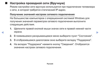 ◀ ▶
■■ Настройка проводной сети (Вручную)
Режим настройки сети вручную используется при подключении телевизора
к сети, в которой требуется статический IP-адрес.
Получение значений настроек сетевого подключения
На большинстве компьютеров с операционной системой Windows для
получения значений параметров сетевого подключения выполните
следующие действия.
1.	 Щелкните правой кнопкой мыши значок сети в правой нижней части
экрана.
2.	 В появившемся раскрывающемся меню выберите пункт Состояние.
3.	 В отобразившемся диалоговом окне выберите вкладку Поддержка.
4.	 На вкладке Поддержка нажмите кнопку Сведения. Отобразятся
значения настроек сетевого подключения.
Русский
 