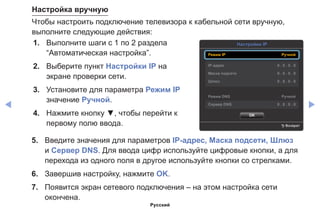 ◀ ▶
Настройка вручную
Чтобы настроить подключение телевизора к кабельной сети вручную,
выполните следующие действия:
1.	 Выполните шаги с 1 по 2 раздела
“Автоматическая настройка”.
2.	 Выберите пункт Настройки IP на
экране проверки сети.
3.	 Установите для параметра Режим IP
значение Ручной.
4.	 Нажмите кнопку ▼, чтобы перейти к
первому полю ввода.
Настройки IP
R Возврат
OK
Режим IP Ручной
IP-адрес 0 . 0 . 0 . 0
Маска подсети 0 . 0 . 0 . 0
Шлюз 0 . 0 . 0 . 0
Режим DNS Ручной
Сервер DNS 0 . 0 . 0 . 0
5.	 Введите значения для параметров IP-адрес, Маска подсети, Шлюз
и Сервер DNS. Для ввода цифр используйте цифровые кнопки, а для
перехода из одного поля в другое используйте кнопки со стрелками.
6.	 Завершив настройку, нажмите OK.
7.	 Появится экран сетевого подключения – на этом настройка сети
окончена.
Русский
 