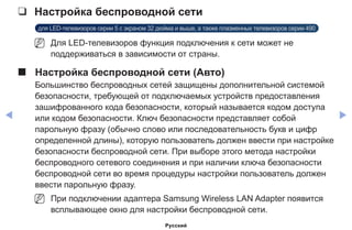 ◀ ▶
❑❑ Настройка беспроводной сети
для LED-телевизоров серии 5 с экраном 32 дюйма и выше, а также плазменных телевизоров серии 490
NN Для LED-телевизоров функция подключения к сети может не
поддерживаться в зависимости от страны.
■■ Настройка беспроводной сети (Авто)
Большинство беспроводных сетей защищены дополнительной системой
безопасности, требующей от подключаемых устройств предоставления
зашифрованного кода безопасности, который называется кодом доступа
или кодом безопасности. Ключ безопасности представляет собой
парольную фразу (обычно слово или последовательность букв и цифр
определенной длины), которую пользователь должен ввести при настройке
безопасности беспроводной сети. При выборе этого метода настройки
беспроводного сетевого соединения и при наличии ключа безопасности
беспроводной сети во время процедуры настройки пользователь должен
ввести парольную фразу.
NN При подключении адаптера Samsung Wireless LAN Adapter появится
всплывающее окно для настройки беспроводной сети.
Русский
 