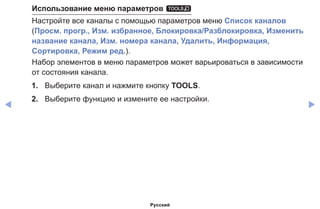 ◀ ▶
Использование меню параметров t
Настройте все каналы с помощью параметров меню Список каналов
(Просм. прогр., Изм. избранное, Блокировка/Разблокировка, Изменить
название канала, Изм. номера канала, Удалить, Информация,
Сортировка, Режим ред.).
Набор элементов в меню параметров может варьироваться в зависимости
от состояния канала.
1.	 Выберите канал и нажмите кнопку TOOLS.
2.	 Выберите функцию и измените ее настройки.
Русский
 