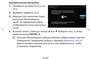 ◀ ▶
Автоматическая настройка
1.	 Перейдите на экран Настройка
сети.
2.	 Выберите параметр Пуск.
3.	 Функция Сеть выполняет поиск
доступных беспроводных
сетей. По завершении поиска
отображается список доступных
сетей.
Настройки сети
Aдаптер беспроводной сети Samsung подключен.
Нажмите кнопку “Пуск”, чтобы настроить параметры
беспроводной сети.
Если требуется установить соединение с проводной
сетью, подключите сетевой кабель.
Пуск
Отмена
4.	 В списке сетей с помощью кнопки ▲ или ▼ выберите сеть, а затем
нажмите кнопку ENTERE.
NN Если для беспроводного маршрутизатора выбран режим скрытия
(невидимый), необходимо выбрать параметр Добавить сеть и
ввести соответствующие имя сети и ключ безопасности, чтобы
установить соединение.
Русский
 