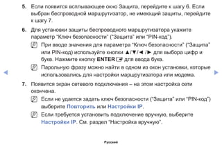 ◀ ▶
5.	 Если появится всплывающее окно Защита, перейдите к шагу 6. Если
выбран беспроводной маршрутизатор, не имеющий защиты, перейдите
к шагу 7.
6.	 Для установки защиты беспроводного маршрутизатора укажите
параметр “Ключ безопасности” (“Защита” или “PIN-код”).
NN При вводе значения для параметра “Ключ безопасности” (“Защита”
или PIN-код) используйте кнопки ▲/▼/◄ /► для выбора цифр и
букв. Нажмите кнопку ENTERE для ввода букв.
NN Парольную фразу можно найти в одном из окон установки, которые
использовались для настройки маршрутизатора или модема.
7.	 Появится экран сетевого подключения – на этом настройка сети
окончена.
NN Если не удается задать ключ безопасности (“Защита” или “PIN-код”)
выберите Повторить или Настройки IP.
NN Если требуется установить подключение вручную, выберите
Настройки IP. См. раздел “Настройка вручную”.
Русский
 