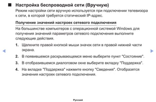 ◀ ▶
■■ Настройка беспроводной сети (Вручную)
Режим настройки сети вручную используется при подключении телевизора
к сети, в которой требуется статический IP-адрес.
Получение значений настроек сетевого подключения
На большинстве компьютеров с операционной системой Windows для
получения значений параметров сетевого подключения выполните
следующие действия.
1.	 Щелкните правой кнопкой мыши значок сети в правой нижней части
экрана.
2.	 В появившемся раскрывающемся меню выберите пункт Состояние.
3.	 В отобразившемся диалоговом окне выберите вкладку Поддержка.
4.	 На вкладке Поддержка нажмите кнопку Сведения. Отобразятся
значения настроек сетевого подключения.
Русский
 