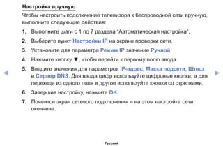 ◀ ▶
Настройка вручную
Чтобы настроить подключение телевизора к беспроводной сети вручную,
выполните следующие действия:
1.	 Выполните шаги с 1 по 7 раздела “Автоматическая настройка”.
2.	 Выберите пункт Настройки IP на экране проверки сети.
3.	 Установите для параметра Режим IP значение Ручной.
4.	 Нажмите кнопку ▼, чтобы перейти к первому полю ввода.
5.	 Введите значения для параметров IP-адрес, Маска подсети, Шлюз
и Сервер DNS. Для ввода цифр используйте цифровые кнопки, а для
перехода из одного поля в другое используйте кнопки со стрелками.
6.	 Завершив настройку, нажмите OK.
7.	 Появится экран сетевого подключения – на этом настройка сети
окончена.
Русский
 