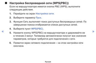 ◀ ▶
■■ Настройка беспроводной сети (WPS(PBC))
Если на маршрутизаторе имеется кнопка PBC (WPS), выполните
следующие действия.
1.	 Перейдите на экран Настройка сети.
2.	 Выберите параметр Пуск.
3.	 Функция Сеть выполняет поиск доступных беспроводных сетей. По
завершении поиска отображается список доступных сетей.
4.	 Выберите пункт WPS(PBC).
5.	 Нажмите кнопку WPS(PBC) на маршрутизаторе и удерживайте ее
в течение 2 минут. Телевизор автоматически получит все значения
параметров, которые требуются для подключения к сети.
6.	 Появится экран сетевого подключения – на этом настройка сети
окончена.
Русский
 