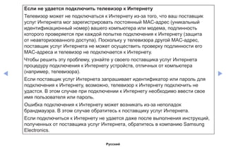 ◀ ▶
Если не удается подключить телевизор к Интернету
Телевизор может не подключаться к Интернету из-за того, что ваш поставщик
услуг Интернета мог зарегистрировать постоянный MAC-адрес (уникальный
идентификационный номер) вашего компьютера или модема, подлинность
которого проверяется при каждой попытке подключения к Интернету (защита
от неавторизованного доступа). Поскольку у телевизора другой MAC-адрес,
поставщик услуг Интернета не может осуществить проверку подлинности его
MAC-адреса и телевизор не подключается к Интернету.
Чтобы решить эту проблему, узнайте у своего поставщика услуг Интернета
процедуру подключения к Интернету устройств, отличных от компьютера
(например, телевизора).
Если поставщик услуг Интернета запрашивает идентификатор или пароль для
подключения к Интернету, возможно, телевизор к Интернету подключить не
удастся. В этом случае при подключении к Интернету необходимо ввести свое
имя пользователя или пароль.
Ошибка подключения к Интернету может возникать из-за неполадок
брандмауэра. В этом случае обратитесь к поставщику услуг Интернета.
Если подключиться к Интернету не удается даже после выполнения инструкций,
полученных от поставщика услуг Интернета, обратитесь в компанию Samsung
Electronics.
Русский
 