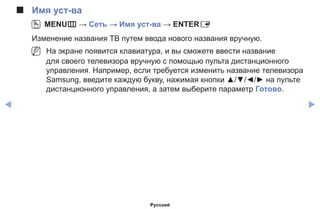 ◀ ▶
■■ Имя уст-ва
OO MENUm → Сеть → Имя уст-ва → ENTERE
Изменение названия ТВ путем ввода нового названия вручную.
NN На экране появится клавиатура, и вы сможете ввести название
для своего телевизора вручную с помощью пульта дистанционного
управления. Например, если требуется изменить название телевизора
Samsung, введите каждую букву, нажимая кнопки ▲/▼/◄/► на пульте
дистанционного управления, а затем выберите параметр Готово.
Русский
 