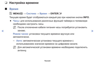 ◀ ▶
❑❑ Настройка времени
■■ Время
OO MENUm → Система → Время → ENTERE
Текущее время будет отображаться каждый раз при нажатии кнопки INFO.
●● Часы: для использования различных функций таймера в телевизоре
необходимо настроить часы.
NN После отключения кабеля питания часы потребуется установить
заново.
Режим часов: установка текущего времени вручную или
автоматически.
–– Авто: автоматическая установка текущего времени с
использованием значения времени на цифровом канале.
NN Для автоматической установки времени необходимо подключить
антенну.
Русский
 